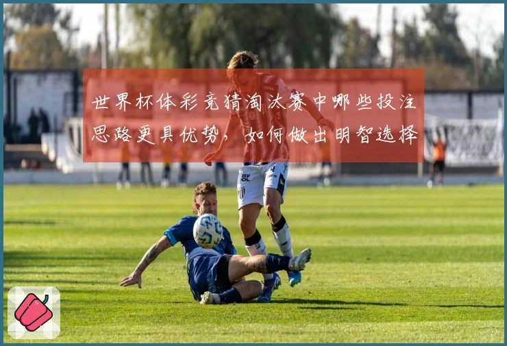 世界杯体彩竞猜淘汰赛中哪些投注思路更具优势，如何做出明智选择？